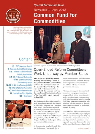 Special Partnership Issue 
Newsletter 1 | April 2012 
Common Fund for 
Commodities 
Committee to present an interim report at the Executive Board Meeting in April 
Open-Ended Reform Committee’s 
Work Underway by Member-States 
THE HAGUE – At its 23rd Annual 
Meeting, the Governing Council of 
the Common Fund for Commodities, 
endorsed the recommendations of 
the Executive Board and urged the 
open-ended reform committee to 
proceed with the necessary work on 
the mandate and institutional reforms 
of the Fund with a report expected 
by July 2012. 
The 23rd meeting, held in December 7-8 
at the Steigenberger Kurhaus, was opened 
by the acting Chairperson, Ms. Giuseppina 
Zarra (Italy). The welcoming statement 
by the host government was delivered by 
Mr. Martin de la Beij, Director, Depart­ment 
of Sustainable Development 
Cooperation, the Netherlands Ministry of 
Foreign Affairs, on behalf of Mr. Ben 
Knapen, the Minister for European Affairs 
and International Cooperation. 
In the welcoming remarks, Mr. de la Beij, 
said the Common Fund can still play its 
role in the international global discussions 
on commodities and sustainable develop-ment 
cooperation, as new actors enter 
the field and influence by national 
governments is reduced. 
“I would encourage the Common Fund 
to embrace emerging opportunities to 
engage with the private sector, intensify 
policy coordination and communications 
with other international agencies as well as 
NGOs and research organizations in order 
to deliver effective solutions for develop-ment 
cooperation among all its members,” 
said Mr. de la Beij. 
Amb. Mchumo in his formal statement to 
the Council outlined the major highlights 
of the Secretariat’s work plan in 2011. He 
noted that the Fund’s active commodity 
development advocacy initiatives were 
especially relevant in the new reality of the 
global financial challenges, and particularly 
1 
Host government representative, 
Mr. de la Beij, acting chairperson 
Ms. Zarra (Italy), and Amb. Mchumo at the 
opening session of the 23rd annual meeting 
of the Governing Council in The Hague. 
photo CFC 
continues on page 2 > 
Content 
1-2 23rd Governing Council 
3 Reassess Commodities Strategy 
4-5 Bamboo Charcoal Provides 
Income Opportunities 
6-9 GC-23 National Statements 
10-11 2nd African Coffee 
Sustainability Forum 
12-14 Q & A Terry Townsend (ICAC) 
15 CFC-ICAC Cotton Publication 
16 49th Consultative Committee 
17 Spotlight on Price Volatility 
20 Dairy Sector 
Ms. Hadja Zenab Diallo (Guinea) 
photo CFC 
 
