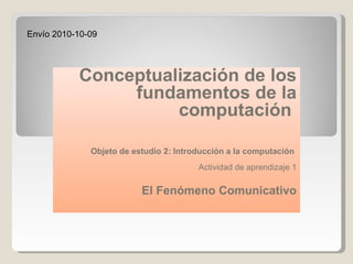 Conceptualización de los fundamentos de la computación        Objeto de estudio 2: Introducción a la computación    Actividad de aprendizaje 1   El Fenómeno Comunicativo Envío 2010-10-09 