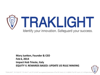Mary Juetten, Founder & CEO
Feb 6, 2014
Impact Hub Trieste, Italy
EQUITY V. REWARDS BASED: UPDATE US RULE MAKING
"TRAKLIGHT", "ID YOUR IP", "IP VAULT", and "IP CLOUD" are registered trademarks of The PIP Vault, LLC. © MMXIII The PIP Vault, LLC. All Rights Reserved.

 