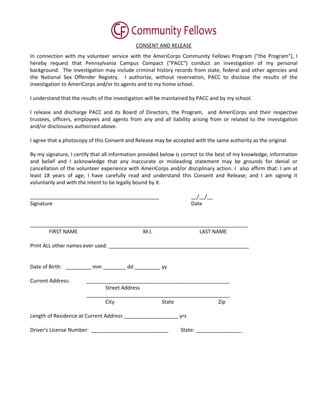 CONSENT AND RELEASE
In connection with my volunteer service with the AmeriCorps Community Fellows Program ("the Program"), I
hereby request that Pennsylvania Campus Compact ("PACC") conduct an investigation of my personal
background. The investigation may include criminal history records from state, federal and other agencies and
the National Sex Offender Registry. I authorize, without reservation, PACC to disclose the results of the
investigation to AmeriCorps and/or its agents and to my home school.

I understand that the results of the investigation will be maintained by PACC and by my school.

I release and discharge PACC and its Board of Directors, the Program, and AmeriCorps and their respective
trustees, officers, employees and agents from any and all liability arising from or related to the investigation
and/or disclosures authorized above.

I agree that a photocopy of this Consent and Release may be accepted with the same authority as the original.

By my signature, I certify that all information provided below is correct to the best of my knowledge, information
and belief and I acknowledge that any inaccurate or misleading statement may be grounds for denial or
cancellation of the volunteer experience with AmeriCorps and/or disciplinary action. I also affirm that: I am at
least 18 years of age; I have carefully read and understand this Consent and Release; and I am signing it
voluntarily and with the intent to be legally bound by it.

_____________________________________________                       __/__/__
Signature                                                           Date


____________________________________________________________________________
       FIRST NAME                      M.I.                LAST NAME

Print ALL other names ever used: _________________________________________________


Date of Birth: _________ mm ________ dd _________ yy

Current Address:        __________________________________________________
                               Street Address
                        __________________________________________________
                               City               State               Zip

Length of Residence at Current Address ___________________ yrs

Driver's License Number: ___________________________            State: ________________
 