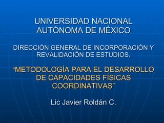 UNIVERSIDAD NACIONAL AUTÓNOMA DE MÉXICO DIRECCIÓN GENERAL DE INCORPORACIÓN Y REVALIDACIÓN DE ESTUDIOS. “ METODOLOGÍA PARA EL DESARROLLO DE CAPACIDADES FÍSICAS COORDINATIVAS” Lic Javier Roldán C. 