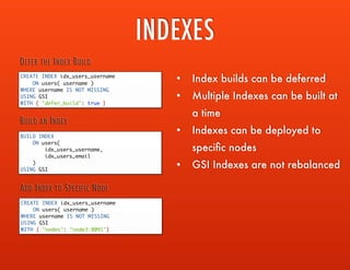 INDEXES
CREATE INDEX idx_users_username
ON users( username )
WHERE username IS NOT MISSING
USING GSI
WITH { "defer_build": true }
DEFER THE INDEX BUILD
BUILD INDEX
ON users(
idx_users_username,
idx_users_email
)
USING GSI
BUILD AN INDEX
CREATE INDEX idx_users_username
ON users( username )
WHERE username IS NOT MISSING
USING GSI
WITH { "nodes": "node3:8091"}
ADD INDEX TO SPECIFIC NODE
• Index builds can be deferred
• Multiple Indexes can be built at a
time
• Indexes can be deployed to
speciﬁc nodes
• GSI Indexes are not rebalanced
 