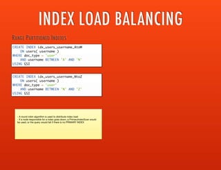 INDEX LOAD BALANCING
CREATE INDEX idx_users_username_AtoM
ON users( username )
WHERE doc_type = 'user'
AND username BETWEEN 'A' AND 'N'
USING GSI
RANGE PARTITIONED INDEXES
CREATE INDEX idx_users_username_NtoZ
ON users( username )
WHERE doc_type = 'user'
AND username BETWEEN 'N' AND 'Z'
USING GSI
- A round robin algorithm is used to distribute index load

- If a node responsible for a index goes down, a PrimaryIndexScan would be
used, or the query would fail if there is no PRIMARY INDEX
CREATE INDEX idx_users_username_AtoM_node1
ON users( username )
WHERE doc_type = 'user'
AND username BETWEEN 'A' AND 'N'
USING GSI WITH { "nodes": "node1:8091"}
REDUNDANT / REPLICATED INDEXES
CREATE INDEX idx_users_username_NtoZ_node1
ON users( username )
WHERE doc_type = 'user'
AND username BETWEEN 'N' AND 'Z'
USING GSI WITH { "nodes": "node1:8091"}
CREATE INDEX idx_users_username_AtoM_node2
ON users( username )
WHERE doc_type = 'user'
AND username BETWEEN 'A' AND 'N'
USING GSI WITH { "nodes": "node2:8091"}
CREATE INDEX idx_users_username_NtoZ_node2
ON users( username )
WHERE doc_type = 'user'
AND username BETWEEN 'N' AND 'Z'
USING GSI WITH { "nodes": "node2:8091"}
 