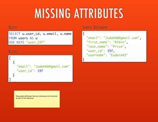 SELECT airlines.airline_name,
IFNULL(
airlines.airline_iata,
airlines.airline_icao
) AS airline_code,
source_airports.airport_name,
source_airports.iso_country,
source_airports.iso_region,
IFNULL(
source_airports.airport_iata,
source_airports.airport_icao,
source_airports.airport_ident
) AS airport_code
FROM `flight-data` AS routes
/* get airline details */
INNER JOIN `flight-data` AS airline_codes
ON KEYS 'airline_code_' || routes.airline_code
INNER JOIN `flight-data` AS airlines
ON KEYS 'airline_' || TOSTRING( airline_codes.id )
/* get airport details */
INNER JOIN `flight-data` AS airport_codes
ON KEYS 'airport_code_' || routes.source_airport_code
INNER JOIN `flight-data` AS source_airports
ON KEYS 'airport_' || TOSTRING( airport_codes.id )
WHERE routes.destination_airport_code = 'MSP'
AND routes.source_airport_code IS NOT NULL
AND routes.doc_type = 'route'
AND routes.active = true
ORDER BY source_airports.airport_name ASC,
airlines.airline_name ASC
QUERY
[
{
"airline_code": "DL",
"airline_name": "Delta Air Lines",
"airport_code": "ABR",
"airport_name": "Aberdeen Regional Airport",
"iso_country": "US",
"iso_region": "US-SD"
},
{
"airline_code": "DL",
"airline_name": "Delta Air Lines",
"airport_code": "ABQ",
"airport_name": "Albuquerque International Sunport",
"iso_country": "US",
"iso_region": "US-NM"
},
{
"airline_code": "DL",
"airline_name": "Delta Air Lines",
"airport_code": "BWI",
"airport_name": "Baltimore Washington Intl",
"iso_country": "US",
"iso_region": "US-MD"
},
...
]
RESULT
MULTIPLE JOINS
 
