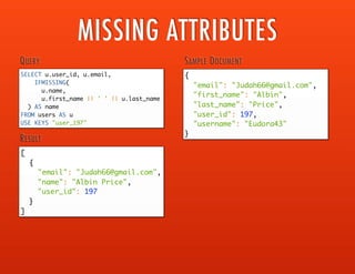 ANY
ANY variable ( IN | WITHIN ) expression
[ , variable ( IN | WITHIN ) expression ]*
SATISFIES condition END
EVERY
EVERY variable ( IN | WITHIN ) expression
[ , variable ( IN | WITHIN ) expression ]*
SATISFIES condition END
ARRAY
ARRAY expression FOR variable ( IN | WITHIN ) expression
[ , variable ( IN | WITHIN ) expression ]* [ ( WHEN condition) ] END
FIRST
FIRST expression FOR variable ( IN | WITHIN )
expression [ , variable ( IN | WITHIN ) expression]*
[ ( WHEN condition) ] END
EXISTS EXISTS expression
IN expression [ NOT ] IN expression
WITHIN expression [NOT] WITHIN expression
COLLECTION OPERATORS
http://developer.couchbase.com/
documentation/server/current/n1ql/
n1ql-language-reference/
collectionops.html
 