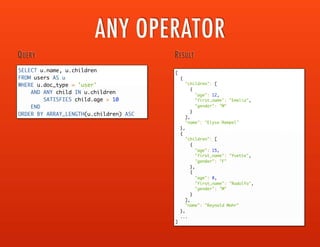 UNNEST
{
"_id": "user_764",
"doc_type": "user",
"user_id": 764,
"first_name": "Geovanny",
"last_name": "Parker",
"phones": [
{
"type": "Mobile",
"phone_number": "676.825.8926",
"extension": null
},
{
"type": "Mobile",
"phone_number": "792.877.3144",
"extension": "3644"
},
{
"type": "Home",
"phone_number": "(730) 490-6734",
"extension": null
}
]
}
SAMPLE DOCUMENT
SELECT phone_numbers.*
FROM users AS u
USE KEYS 'user_23'
UNNEST u.phones AS phone_numbers
QUERY
[
{
"type": "Mobile",
"phone_number": "676.825.8926",
"extension": null
},
{
"type": "Mobile",
"phone_number": "792.877.3144",
"extension": "3644"
},
{
"type": "Home",
"phone_number": "(730) 490-6734",
"extension": null
}
]
RESULT
UNNSET performs a JOIN on a
documents attribute that is an array
with its parent document
 