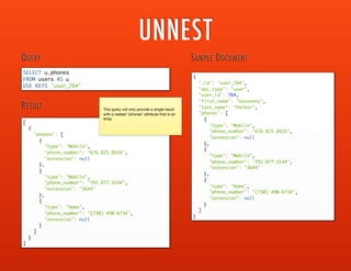 NEST
SELECT u.first_name, u.last_name,
user_phones[0].phones
FROM users AS u
USE KEYS 'user_581'
INNER NEST users AS user_phones
ON KEYS 'user_' ||
TOSTRING( u.user_id ) || '_phones'
QUERY
[
{
"first_name": "Geovanny",
"last_name": "Parker",
"phones": [
{
"extension": null,
"phone_number": "872-201-8963",
"phone_type": "Mobile"
},
{
"extension": "9324",
"phone_number": "720.194.5604",
"phone_type": "Other"
}
]
}
]
RESULT
{
"_id": "user_581_phones",
"doc_type": "user-phones",
"user_id": 581,
"phones": [
{
"extension": null,
"phone_number": "872-201-8963",
"phone_type": "Mobile"
},
{
"extension": "9324",
"phone_number": "720.194.5604",
"phone_type": "Other"
}
]
}
{
"_id": "user_581",
"doc_type": "user",
"user_id": 581,
"first_name": "Geovanny",
"last_name": "Parker"
}
USER DOCUMENT
USER PHONES DOCUMENT
 