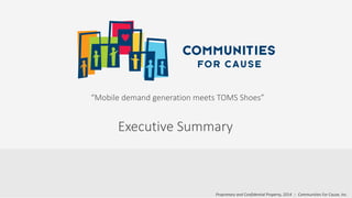 Proprietary and Confidential Property, 2014 :: Communities For Cause, Inc.
“Mobile demand generation meets TOMS Shoes”
Executive Summary
 