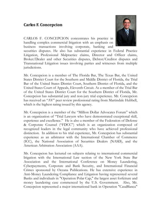 Carlos F. Concepcion  


CARLOS F. CONCEPCION concentrates his practice in
handling complex commercial litigation with an emphasis on
business transactions involving corporate, banking and
securities disputes. He also has substantial experience in Federal Practice
Litigation, Professional Malpractice claims, Director and Officer claims,
Broker/Dealer and other Securities disputes, Debtor/Creditor disputes and
Transnational Litigation issues involving parties and witnesses from multiple
jurisdictions.

Mr. Concepcion is a member of The Florida Bar, The Texas Bar, the United
States District Court for the Southern and Middle District of Florida, the Trial
Bar of the United States District Court, Southern District of Florida, and the
United States Court of Appeals, Eleventh Circuit. As a member of the Trial Bar
of the United States District Court for the Southern District of Florida, Mr.
Concepcion has substantial jury and non-jury trial experience. Mr. Concepcion
has received an “AV” peer review professional rating from Martindale Hubbell,
which is the highest rating issued by this agency.

Mr. Concepcion is a member of the “Million Dollar Advocates Forum” which
is an organization of “Trial Lawyers who have demonstrated exceptional skill,
experience and excellence.” He is also a member of the Federation of Defense
& Corporate Counsel (“FDCC”) which is an organization composed of
recognized leaders in the legal community who have achieved professional
distinction. In addition to his trial experience, Mr. Concepcion has substantial
experience as an arbitrator with the International Chamber of Commerce
(ICC), the National Association of Securities Dealers (NASD), and the
American Arbitration Association (AAA).

Mr. Concepcion has lectured on subjects relating to international commercial
litigation with the International Law section of the New York State Bar
Association and the International Conference on Money Laundering,
Cyberpayments, Corporate and Bank Security, and International Financial
Crimes sponsored by Oceana Publications. He has extensive experience in
Anti-Money Laundering Compliance and Litigation having represented several
Banks and individuals in quot;Operation Polar Cap,quot; the largest asset forfeiture and
money laundering case commenced by the U.S. Government. Also, Mr.
Concepcion represented a major international bank in Operation quot;CasaBlancaquot;
 