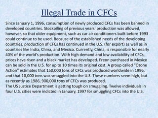 Illegal Trade in CFCs
Since January 1, 1996, consumption of newly produced CFCs has been banned in
developed countries. Stockpiling of previous years' production was allowed,
however, so that older equipment, such as car air conditioners built before 1993
could continue to be used. Because of the established needs of the developing
countries, production of CFCs has continued in the U.S. (for export) as well as in
countries like India, China, and Mexico. Currently, China, is responsible for nearly
40% of the world's production. With high demand and low availability of CFCs,
prices have risen and a black market has developed. Freon purchased in Mexico
can be sold in the U.S. for up to 10 times its original cost. A group called "Ozone
Action" estimates that 150,000 tons of CFCs was produced worldwide in 1996,
and that 10,000 tons was smuggled into the U.S. These numbers seem high, but
as recently as 1986, 900,000 tons of CFCs was produced.
The US Justice Department is getting tough on smuggling. Twelve individuals in
four U.S. cities were indicted in January, 1997 for smuggling CFCs into the U.S.
 