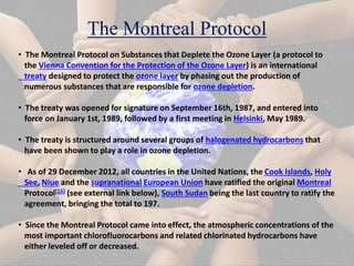 The Montreal Protocol
• The Montreal Protocol on Substances that Deplete the Ozone Layer (a protocol to
the Vienna Convention for the Protection of the Ozone Layer) is an international
treaty designed to protect the ozone layer by phasing out the production of
numerous substances that are responsible for ozone depletion.
• The treaty was opened for signature on September 16th, 1987, and entered into
force on January 1st, 1989, followed by a first meeting in Helsinki, May 1989.
• The treaty is structured around several groups of halogenated hydrocarbons that
have been shown to play a role in ozone depletion.
• As of 29 December 2012, all countries in the United Nations, the Cook Islands, Holy
See, Niue and the supranational European Union have ratified the original Montreal
Protocol[15] (see external link below), South Sudan being the last country to ratify the
agreement, bringing the total to 197.
• Since the Montreal Protocol came into effect, the atmospheric concentrations of the
most important chlorofluorocarbons and related chlorinated hydrocarbons have
either leveled off or decreased.
 