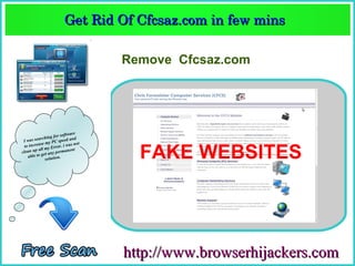 Get Rid Of Cfcsaz.com in few mins  
                       Get Rid Of Cfcsaz.com in few mins 

                                   Remove Cfcsaz.com




                        software
               hing for ed and
 Iw  as searc          spe
            se my PC . i was not


                                     FAKE WEBSITES
  to increa         rror
           all my E           nt
clean up et any permane
    a ble to g          .
               solution




                                   http://www.browserhijackers.com
 