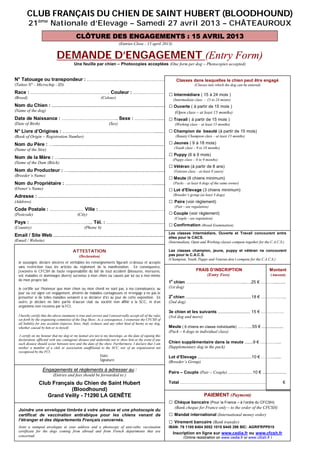 CLUB FRANÇAIS DU CHIEN DE SAINT HUBERT (BLOODHOUND)
          21ème Nationale d’Elevage – Samedi 27 avril 2013 – CHÂTEAUROUX
                                            CLÔTURE DES ENGAGEMENTS : 15 AVRIL 2013
                                                                            (Entries Close : 15 april 2013)


                             DEMANDE D’ENGAGEMENT (Entry Form)
                                          Une feuille par chien – Photocopies acceptées (One form per dog – Photocopies accepted)


N° Tatouage ou transpondeur : ……………………………………………… Classes dans lesquelles le chien peut être engagé
(Tattoo N° - Microchip - ID)                                                                                                    (Classes into which the dog can be entered)

Race : …………………………………………. Couleur : ……………………. Intermédiare ( 15 à 24 mois )
                                          □
(Breed)                                                       (Colour)                                            (Intermediate class – 15 to 24 monts)
                                                                                                      □
Nom du Chien : ...........................................................................................Ouverte ( à partir de 15 mois )
(Name of the dog)                                                                                         (Open class – at least 15 months)
Date de Naissance : …………………………….. Sexe : ……….................. Travail ( à partir de 15 mois )        □
(Date of Birth)                                                     (Sex)                                          (Working class – at least 15 months)
                                                   □
N° Livre d’Origines : ………………………………………………….............. Champion de beauté (à partir de 15 mois)
(Book of Origin – Registration Number)                                                                             (Beauty Champion class – at least 15 months)
                                                                                                    □
Nom du Père : …......................................................................................... Jeunes ( 9 à 18 mois)
(Name of the Sire)                                                                                                (Youth class – 9 to 18 months)
                                                                                                   □ Puppy (6 à 9 mois)
Nom de la Mère : ….....................................................................................           (Puppy class – 6 to 9 months)
(Name of the Dam (Bitch)
                                                                                                             □ Vétéran (à partir de 8 ans)
Nom du Producteur : …..............................................................................(Veteran class – at least 8 years)
(Breeder’s Name)
                                                                                                             □ Meute (6 chiens minimum)
Nom du Propriétaire : ………………………………………………................(Packs – at least 6 dogs of the same owner)
(Owner’s Name)                                                                                               □ Lot d’Elevage (3 chiens minimum)
Adresse : .....................................................................................................(Breeder’s group (at least 3 dogs)
(Address)                                                                                                    □ Paire (voir règlement)
                                                                                                                   (Pair - see regulation)
Code Postale : ………………… Ville : …………………………….…………
(Postcode)                                   (City)                                                          □ Couple (voir règlement)
                                                                                                                   (Couple - see regulation)
Pays : ………………………………... Tél. : ………………….........................
(Country)                                         (Phone #)
                                                                                                             □ Confirmation (Breed Examination)
Email / Site Web ......................................................................................... classes CACS.
                                                                                                       Les
                                                                                                       elles pour le
                                                                                                                     Intermédiare,                Ouverte et Travail concourent entre
(Email / Website)                                                                                            (Intermediate, Open and Working classes compete together for the C.A.C.S.)

                                         ATTESTATION                                                         Les classes champion, jeune, puppy et vétéran ne concourent
                                              (Declaration)                                                  pas pour le C.A.C.S.
                                                                                                             (Champion, Youth, Puppy and Veteran don’t compete for the C.A.C.S.)
  Je soussigné, déclare sincères et véritables les renseignements figurant ci-dessus et accepte
  sans restriction tous les articles du règlement de la manifestation. En conséquence,
  j’exonère le CFCSH de toute responsabilité du fait de tout accident (blessures, morsures,                                      FRAIS D’INSCRIPTION                            Montant
  vol, maladies et dommages divers) survenus à mon chien ou causés par lui ou à moi-même                                             (Entry Fees)                                (Amount)
  de mon propre fait.                                                                                         e
                                                                                                             1 chien …………………………………...….25 € ………..........
  Je certifie sur l’honneur que mon chien ou mon chenil ne sont pas, à ma connaissance, au                   (1st dog)
  jour où est signé cet engagement, atteints de maladies contagieuses et m’engage à ne pas le                 e
  présenter si de telles maladies venaient à se déclarer d’ici au jour de cette exposition. En               2 chien .......................................................18 € ……………...
  outre, je déclare ne faire partie d’aucun club ou société non affilié à la SCC, ni d’un                    (2nd dog)
  organisme non reconnu par la FCI.
                                                                                                             3e chien et les suivants ........................... 15 € …………….
  I hereby certify that the above statement is true and correct and I unreservedly accept all of the rules   (3rd dog and more)
  set forth by the organising committee of the Dog Show. As a consequence, I exonerate the CFCSH of
  all liability for any accident (injuries, bites, theft, sickness and any other kind of harm) to my dog,
  whether caused by him or to myself.                                                                        Meute ( 6 chiens en classe individuelle) …. …...55 € ..................
                                                                                                             (Pack – 6 dogs in individual class)
   I certify on my honour that my dog or my kennel are not to my knowlege, as the date of signing this
  declaration, afflicted with any contagious disease and undertake not to show him at the event if any
  such disease should occur between now and the date of the show. Furthermore, I declare that I am           Chien supplémentaire dans la meute .......9 € …………...
  neither a member of a club or association unaffiliated to the SCC, nor of an organisation not              (Supplementary dog in the pack)
  recognized by the FCI.
                                                              Date:                                          Lot d’Elevage .............................................10 € ………......
                                                              Signature:                                     (Breeder’s Group)
                   Engagements et règlements à adresser au :                                                 Paire – Couple (Pair – Couple) .......................10 € ....................
                           (Entries and fees should be forwarded to:)
                Club Français du Chien de Saint Hubert                                                       Total ……………………………………………………                                                  €
                            (Bloodhound)
                   Grand Veilly - 71290 LA GENÊTE                                                                                     PAIEMENT (Payment)
                                                                                                             □ Chèque bancaire (Pour la France – à l’ordre du CFCSH)
                                                                                                                   (Bank cheque for France only – to the order of the CFCSH)
  Joindre une enveloppe timbrée à votre adresse et une photocopie du
  certificat de vaccination antirabique pour les chiens venant de                                            □ Mandat international (International money order)
  l’étranger et des départements Français concernés.                                                         □ Virement bancaire (Bank transfer)
  Joint a stamped enveloppe at your address and a photocopy of anti-rabic vaccination                        IBAN: 76 1100 6404 0052 1015 6445 296 BIC: AGRIFRPP810
  certificate for the dogs coming from abroad and from French departments that are
                                                                                                                  Inscription en ligne sur www.cedia.fr ou www.cfcsh.fr
  concerned.                                                                                                            (Online registration on www.cedia.fr or www.cfcsh.fr )
 