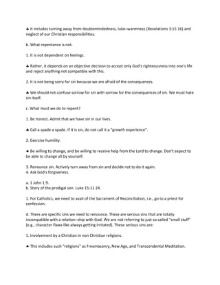  It includes turning away from doublemindedness, luke¬warmness (Revelations 3:15 16) and
neglect of our Christian responsibilities.
b. What repentance is not.
1. It is not dependent on feelings.
 Rather, it depends on an objective decision to accept only God's righteousness into one's life
and reject anything not compatible with this.
2. It is not being sorry for sin because we are afraid of the consequences.
 We should not confuse sorrow for sin with sorrow for the consequences of sin. We must hate
sin itself.
c. What must we do to repent?
1. Be honest. Admit that we have sin in our lives.
 Call a spade a spade. If it is sin, do not call it a "growth experience".
2. Exercise humility.
 Be willing to change, and be willing to receive help from the Lord to change. Don't expect to
be able to change all by yourself.
3. Renounce sin. Actively turn away from sin and decide not to do it again.
4. Ask God's forgiveness.
a. 1 John 1:9.
b. Story of the prodigal son. Luke 15:11 24.
1. For Catholics, we need to avail of the Sacrament of Reconciliation, i.e., go to a priest for
confession.
d. There are specific sins we need to renounce. These are serious sins that are totally
incompatible with a relation¬ship with God. We are not referring to just so called "small stuff"
(e.g., character flaws like always getting irritated). These serious sins are:
1. Involvement by a Christian in non Christian religions.
 This includes such "religions" as Freemasonry, New Age, and Transcendental Meditation.
 