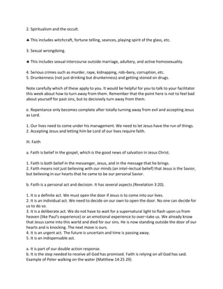 2. Spiritualism and the occult.
 This includes witchcraft, fortune telling, seances, playing spirit of the glass, etc.
3. Sexual wrongdoing.
 This includes sexual intercourse outside marriage, adultery, and active homosexuality.
4. Serious crimes such as murder, rape, kidnapping, rob¬bery, corruption, etc.
5. Drunkenness (not just drinking but drunkenness) and getting stoned on drugs.
Note carefully which of these apply to you. It would be helpful for you to talk to your facilitator
this week about how to turn away from them. Remember that the point here is not to feel bad
about yourself for past sins, but to decisively turn away from them.
e. Repentance only becomes complete after totally turning away from evil and accepting Jesus
as Lord.
1. Our lives need to come under his management. We need to let Jesus have the run of things.
2. Accepting Jesus and letting him be Lord of our lives require faith.
III. Faith
a. Faith is belief in the gospel, which is the good news of salvation in Jesus Christ.
1. Faith is both belief in the messenger, Jesus, and in the message that he brings.
2. Faith means not just believing with our minds (an intel¬lectual belief) that Jesus is the Savior,
but believing in our hearts that he came to be our personal Savior.
b. Faith is a personal act and decision. It has several aspects (Revelation 3:20).
1. It is a definite act. We must open the door if Jesus is to come into our lives.
2. It is an individual act. We need to decide on our own to open the door. No one can decide for
us to do so.
3. It is a deliberate act. We do not have to wait for a supernatural light to flash upon us from
heaven (like Paul's experience) or an emotional experience to over¬take us. We already know
that Jesus came into this world and died for our sins. He is now standing outside the door of our
hearts and is knocking. The next move is ours.
4. It is an urgent act. The future is uncertain and time is passing away.
5. It is an indispensable act.
a. It is part of our double action response.
b. It is the step needed to receive all God has promised. Faith is relying on all God has said.
Example of Peter walking on the water (Matthew 14:25 29)
 