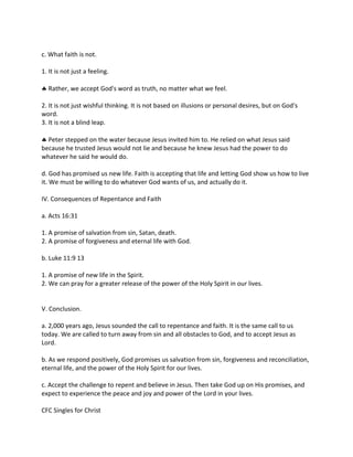 c. What faith is not.
1. It is not just a feeling.
 Rather, we accept God's word as truth, no matter what we feel.
2. It is not just wishful thinking. It is not based on illusions or personal desires, but on God's
word.
3. It is not a blind leap.
 Peter stepped on the water because Jesus invited him to. He relied on what Jesus said
because he trusted Jesus would not lie and because he knew Jesus had the power to do
whatever he said he would do.
d. God has promised us new life. Faith is accepting that life and letting God show us how to live
it. We must be willing to do whatever God wants of us, and actually do it.
IV. Consequences of Repentance and Faith
a. Acts 16:31
1. A promise of salvation from sin, Satan, death.
2. A promise of forgiveness and eternal life with God.
b. Luke 11:9 13
1. A promise of new life in the Spirit.
2. We can pray for a greater release of the power of the Holy Spirit in our lives.
V. Conclusion.
a. 2,000 years ago, Jesus sounded the call to repentance and faith. It is the same call to us
today. We are called to turn away from sin and all obstacles to God, and to accept Jesus as
Lord.
b. As we respond positively, God promises us salvation from sin, forgiveness and reconciliation,
eternal life, and the power of the Holy Spirit for our lives.
c. Accept the challenge to repent and believe in Jesus. Then take God up on His promises, and
expect to experience the peace and joy and power of the Lord in your lives.
CFC Singles for Christ
 