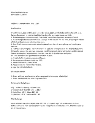 Christian Life Program
Participant's Outline
TALK No. 4: REPENTANCE AND FAITH
Brief Outline
I. God loves us, God sent His own Son to die for us, God has initiated a relationship with us as
Father. Our proper re¬sponse to all God has done for us is repentance and faith.
II. The Greek word for repentance is "metanoia", which literally means a change of mind.
a. It is a change of direction in life. It is a change in the way we live our lives, dropping an old set
of ideals and values and adopting new ones.
b. Specifically, repentance means a turning away from sin, evil, wrongdoing and running your
own life.
c. Further, it is turning to a life of obedience to God and having Jesus on the throne of your life.
III. Specific serious sins we must renounce: non Christian reli¬gions; Spiritualism and the occult;
Sexual wrongdoing; Serious crimes (murder, rape, etc.); Drunkenness and drugs.
IV. Faith is belief in the good news of salvation in Jesus.
 It is a belief in Jesus as our personal Savior.
V. Consequences of repentance and faith:
a. Salvation from sin, Satan, death.
b. Forgiveness and eternal life with God.
c. New life in the Holy Spirit.
Discussion Starter
1. Share with one another areas where you need to turn more fully to God.
2. Share areas where you need to grow in faith.
Scripture for Daily Prayer
Day 1 Mark 1:14 15 Day 4 1 John 1:5 10
2 Galatians 5:29 21 and 5 Luke 15:11 24
1 Corinthians 6:9 11 6 Luke 11:9 13
3 Ephesians 5:1 10 7 Hebrews 11:1 40
The Challenge
Jesus sounded the call to repentance and faith 2,000 years ago. This is the same call to us
today. Turn away from obstacles to God, and accept Jesus as Lord and Savior. Then take God up
on all His promises.
 