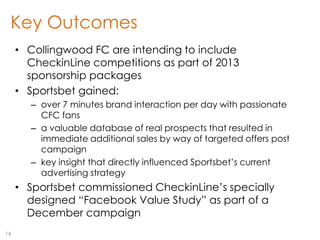 Key Outcomes
     • Collingwood FC are intending to include
       CheckinLine competitions as part of 2013
       sponsorship packages
     • Sportsbet gained:
       – over 7 minutes brand interaction per day with passionate
         CFC fans
       – a valuable database of real prospects that resulted in
         immediate additional sales by way of targeted offers post
         campaign
       – key insight that directly influenced Sportsbet‟s current
         advertising strategy
     • Sportsbet commissioned CheckinLine‟s specially
       designed “Facebook Value Study” as part of a
       December campaign
14
 