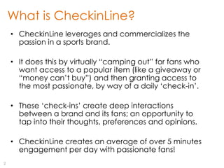 What is CheckinLine?
    • CheckinLine leverages and commercializes the
      passion in a sports brand.

    • It does this by virtually “camping out” for fans who
      want access to a popular item (like a giveaway or
      “money can‟t buy”) and then granting access to
      the most passionate, by way of a daily „check-in‟.

    • These „check-ins‟ create deep interactions
      between a brand and its fans; an opportunity to
      tap into their thoughts, preferences and opinions.

    • CheckinLine creates an average of over 5 minutes
      engagement per day with passionate fans!
2
 