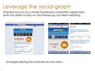 Leverage the social graph
    CheckinLine runs as a simple Facebook competition application
    (with the ability to also run simultaneously via client websites)




      Leverage existing fans and recruit new ones…

9
 