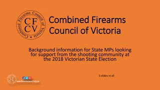 Combined Firearms
Council of Victoria
Background information for State MPs looking
for support from the shooting community at
the 2018 Victorian State Election
5 slides in all
 