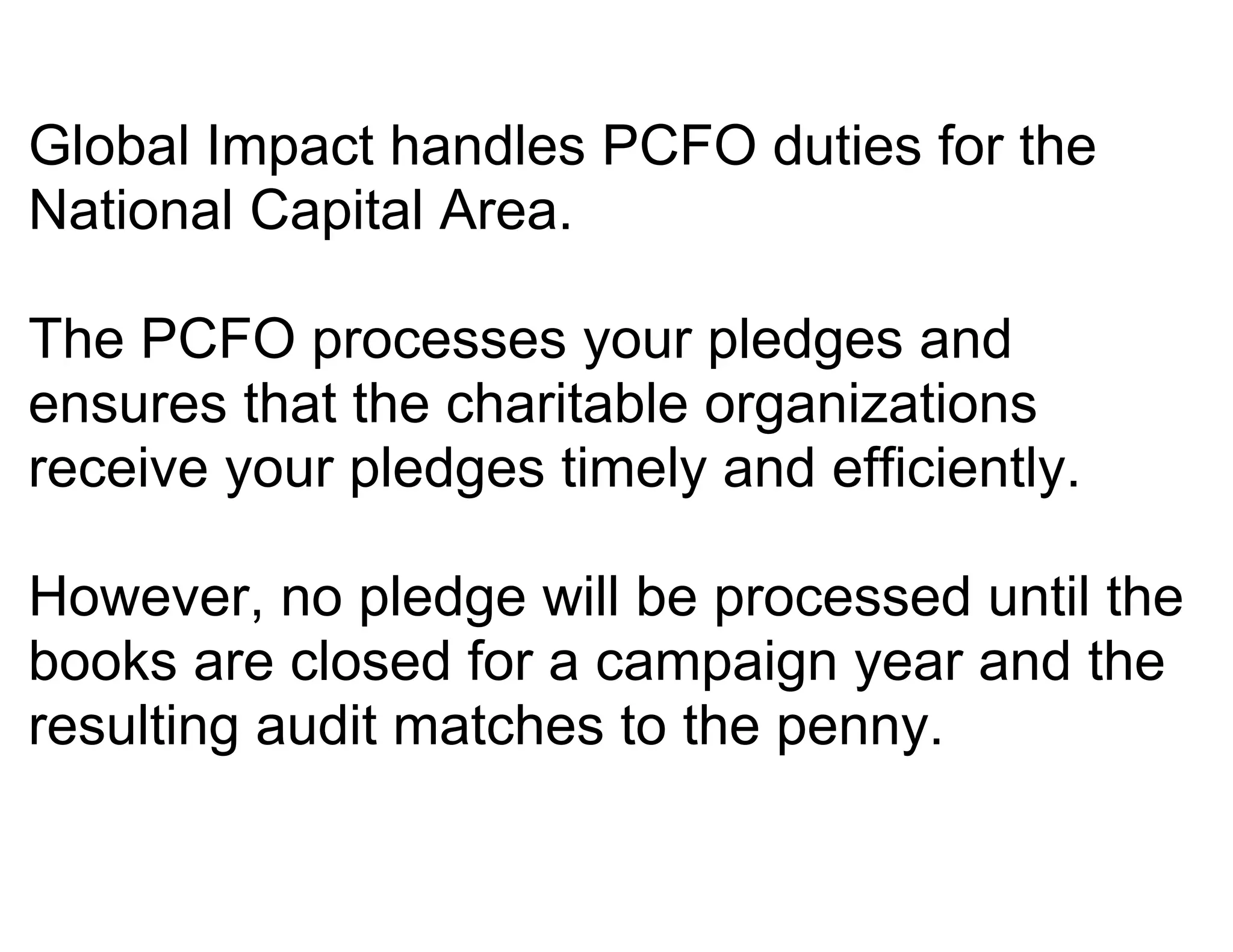 Global Impact handles PCFO duties for the
National Capital Area.

The PCFO processes your pledges and
ensures that the charitable organizations
receive your pledges timely and efficiently.

However, no pledge will be processed until the
books are closed for a campaign year and the
resulting audit matches to the penny.
 