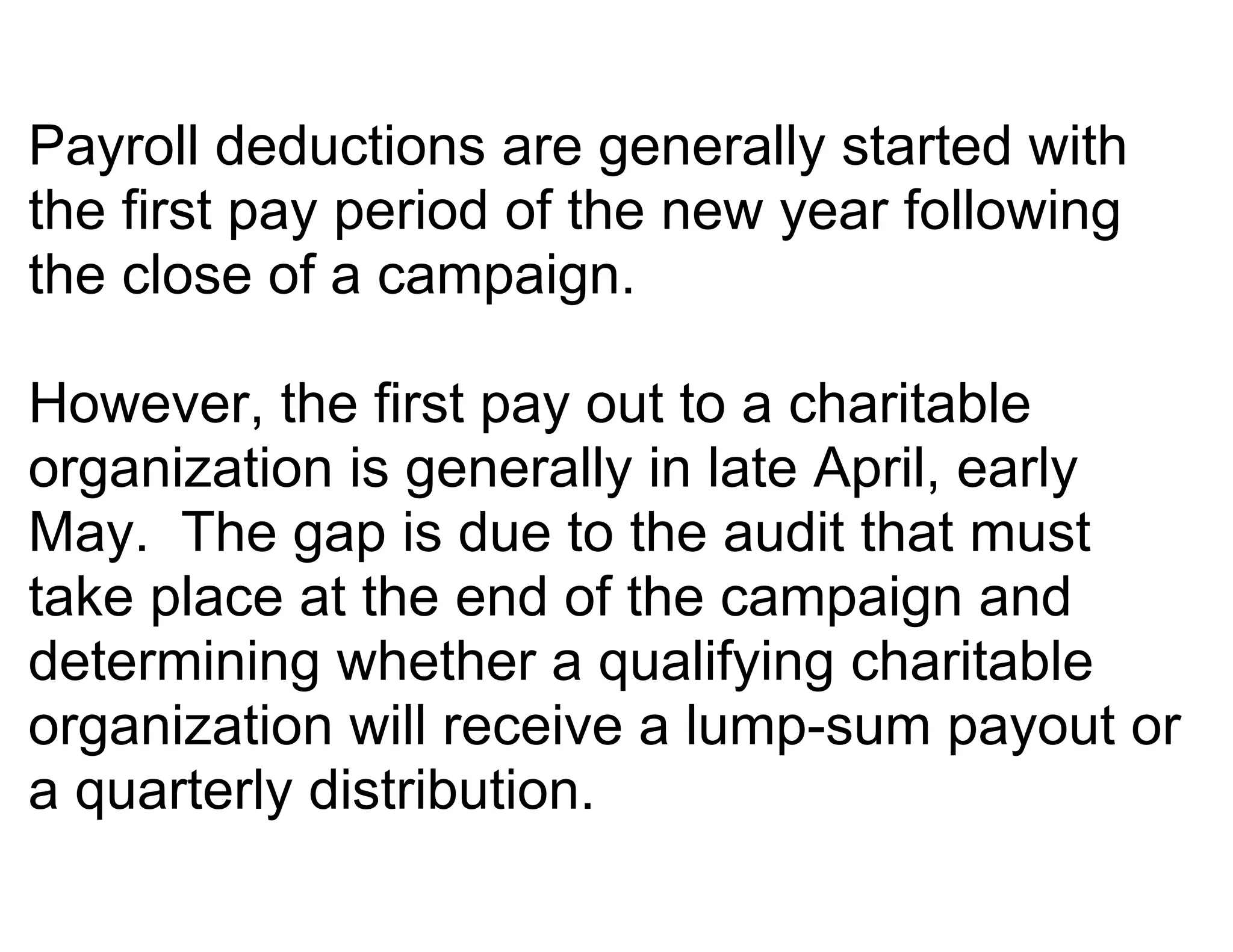 Payroll deductions are generally started with
the first pay period of the new year following
the close of a campaign.

However, the first pay out to a charitable
organization is generally in late April, early
May. The gap is due to the audit that must
take place at the end of the campaign and
determining whether a qualifying charitable
organization will receive a lump-sum payout or
a quarterly distribution.
 