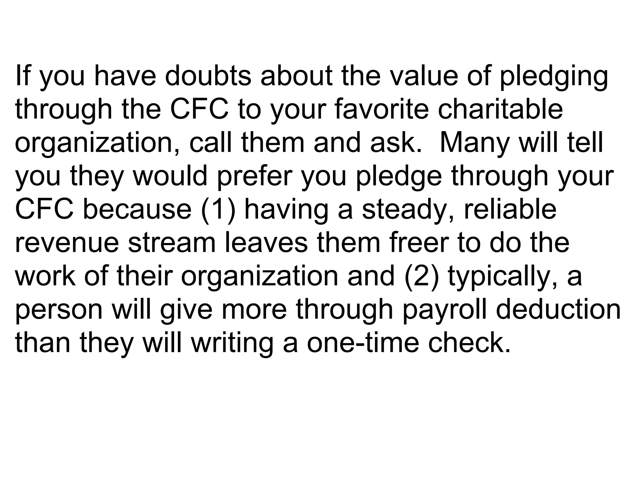 If you have doubts about the value of pledging
through the CFC to your favorite charitable
organization, call them and ask. Many will tell
you they would prefer you pledge through your
CFC because (1) having a steady, reliable
revenue stream leaves them freer to do the
work of their organization and (2) typically, a
person will give more through payroll deduction
than they will writing a one-time check.
 
