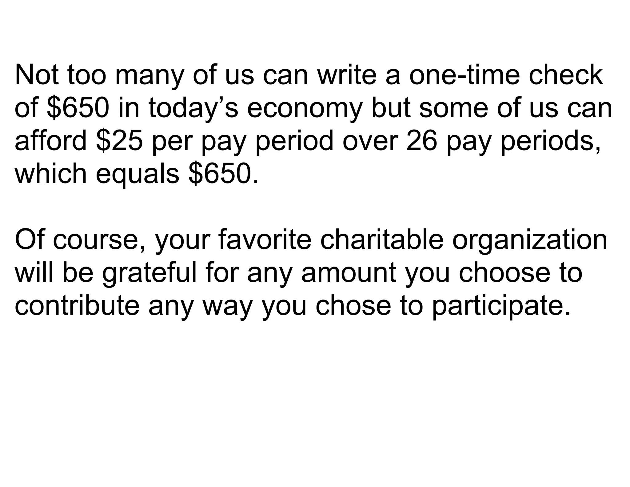 Not too many of us can write a one-time check
of $650 in today’s economy but some of us can
afford $25 per pay period over 26 pay periods,
which equals $650.

Of course, your favorite charitable organization
will be grateful for any amount you choose to
contribute any way you chose to participate.
 