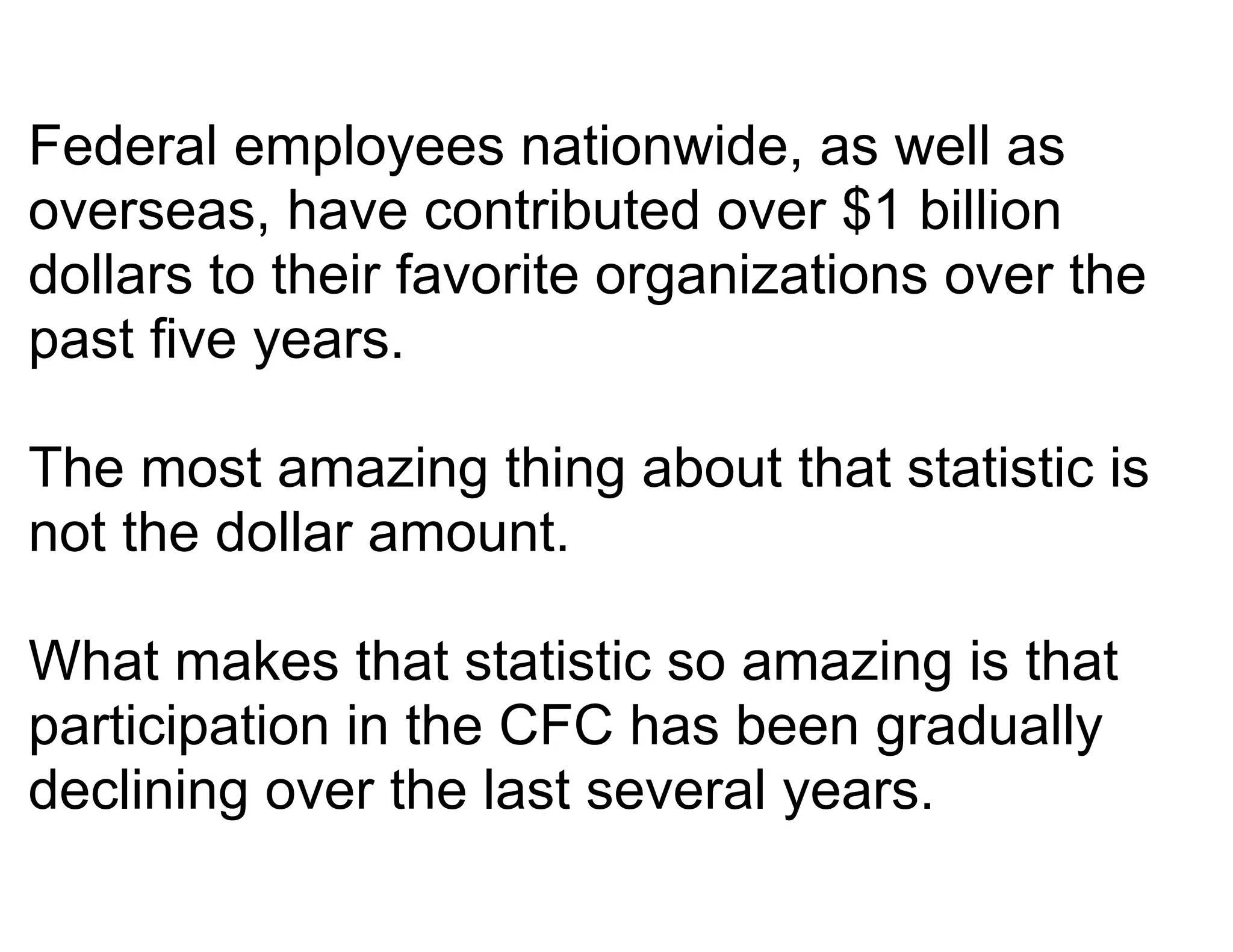 Federal employees nationwide, as well as
overseas, have contributed over $1 billion
dollars to their favorite organizations over the
past five years.

The most amazing thing about that statistic is
not the dollar amount.

What makes that statistic so amazing is that
participation in the CFC has been gradually
declining over the last several years.
 