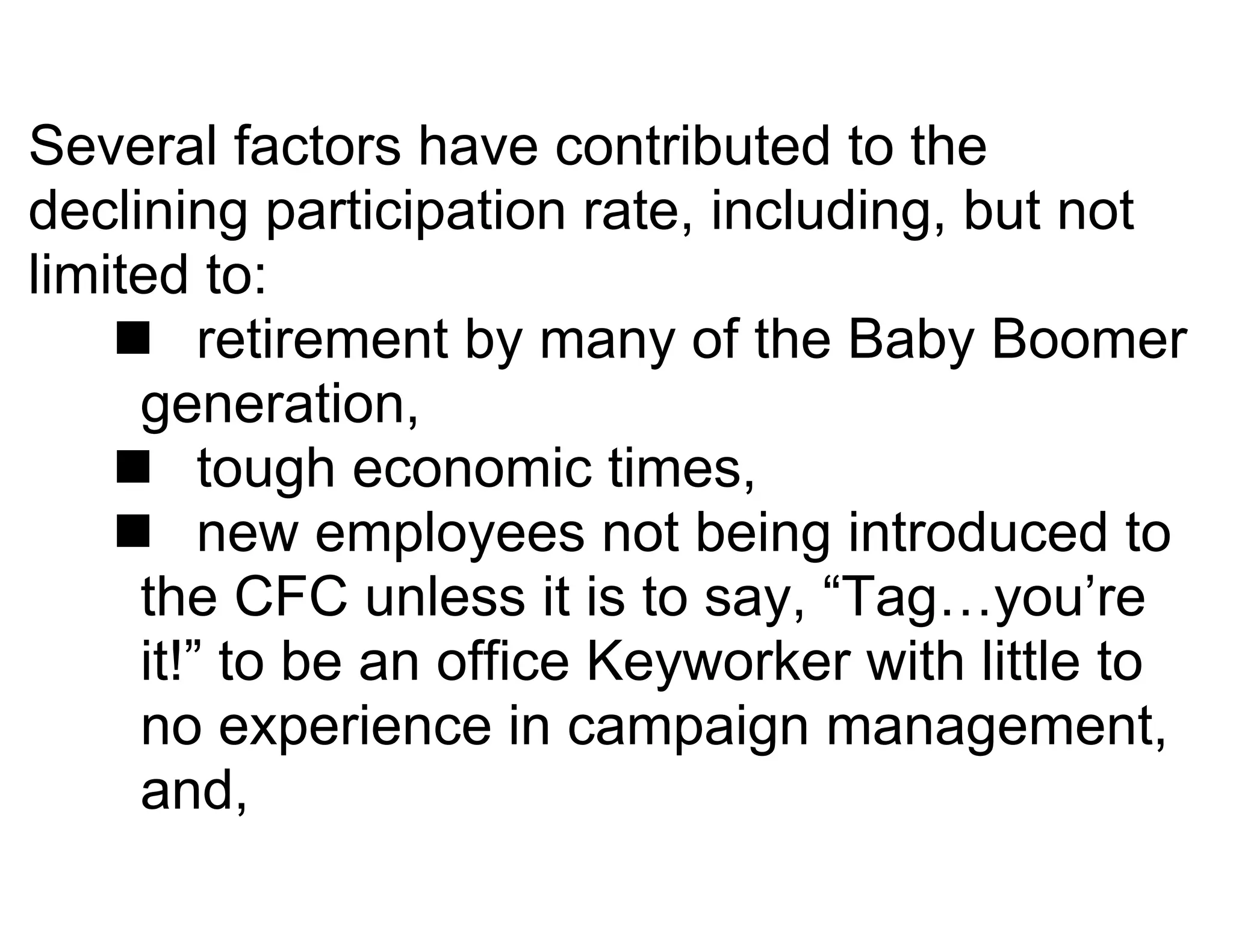 Several factors have contributed to the
declining participation rate, including, but not
limited to:
     retirement by many of the Baby Boomer
     generation,
     tough economic times,
     new employees not being introduced to
     the CFC unless it is to say, “Tag…you’re
     it!” to be an office Keyworker with little to
     no experience in campaign management,
     and,
 