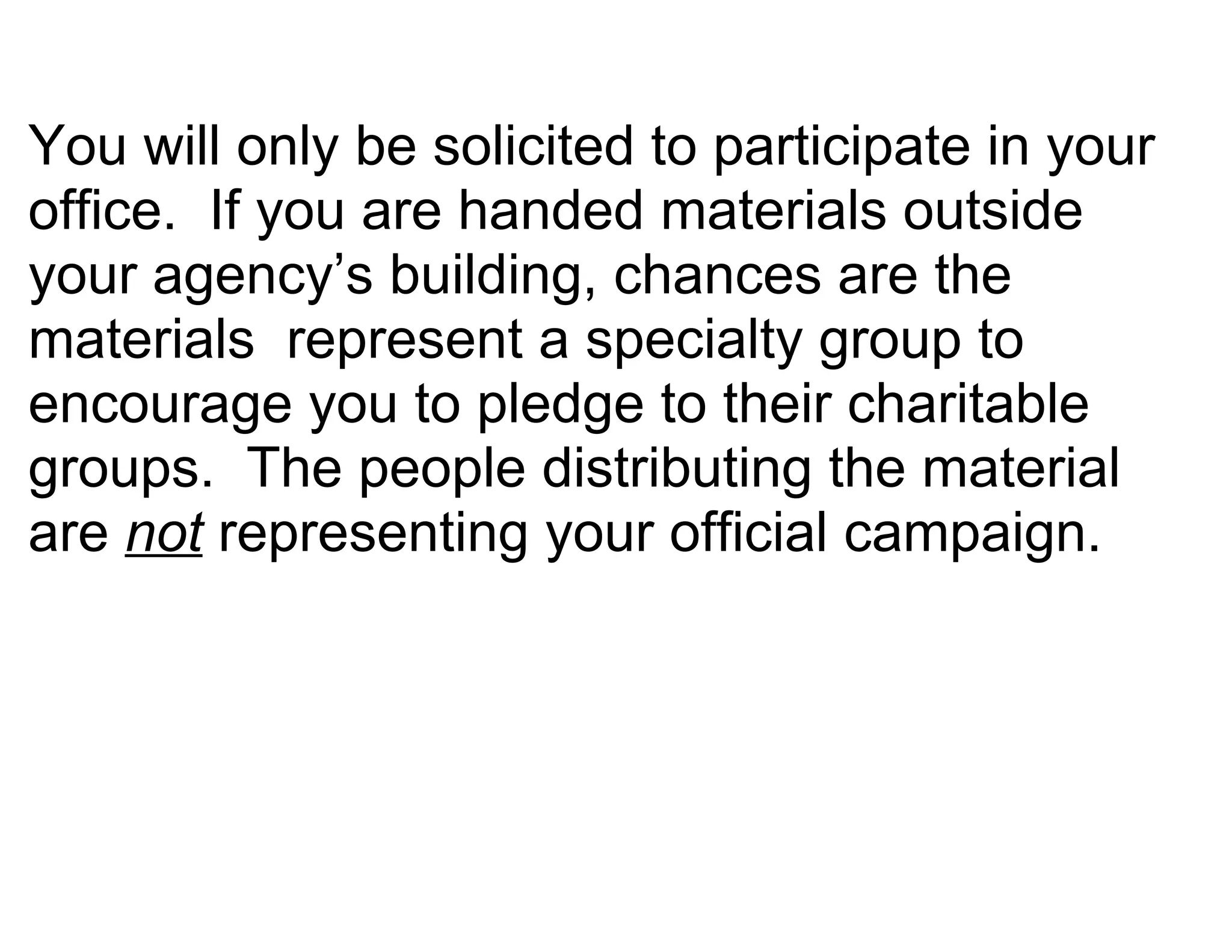 You will only be solicited to participate in your
office. If you are handed materials outside
your agency’s building, chances are the
materials represent a specialty group to
encourage you to pledge to their charitable
groups. The people distributing the material
are not representing your official campaign.
 