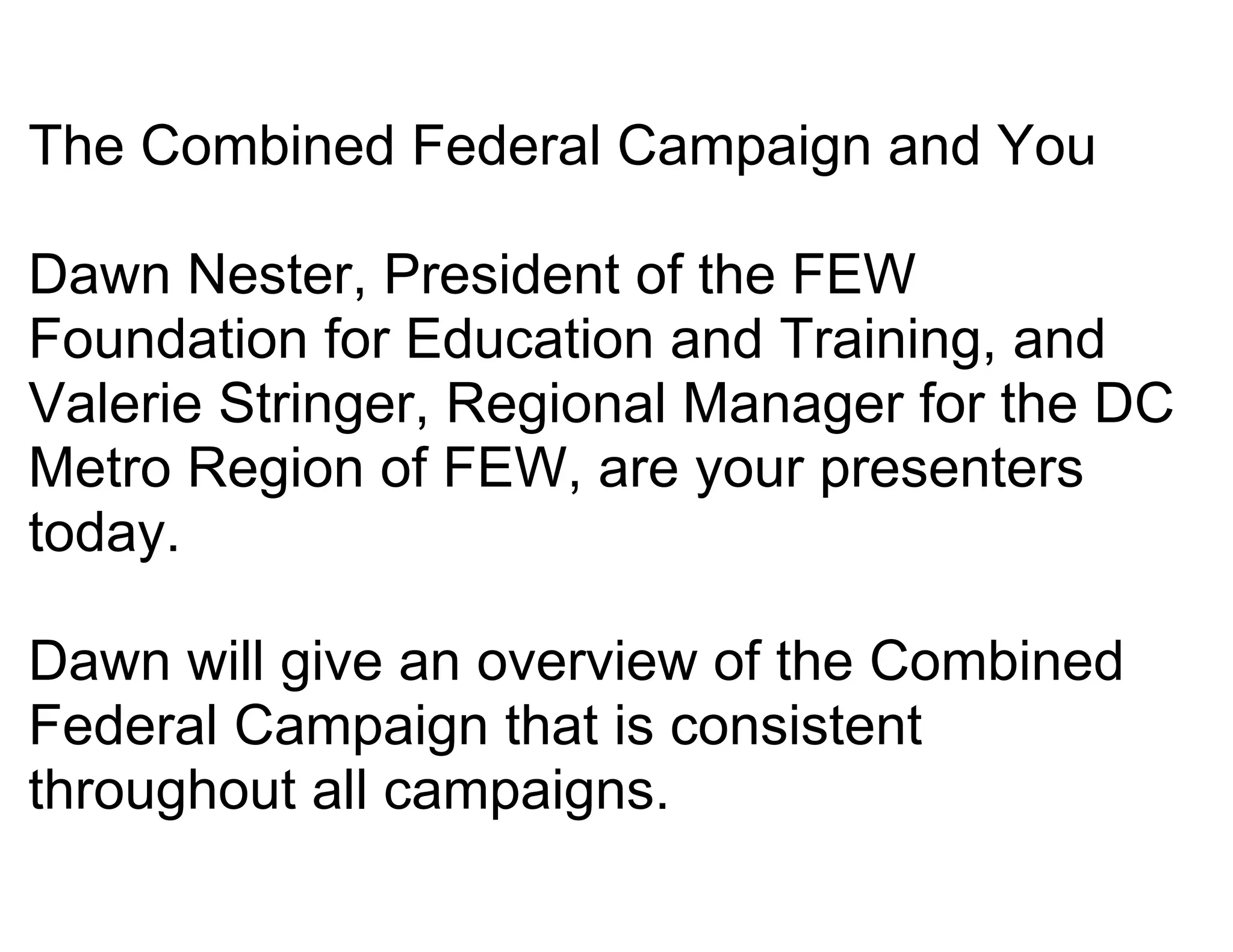 The Combined Federal Campaign and You

Dawn Nester, President of the FEW
Foundation for Education and Training, and
Valerie Stringer, Regional Manager for the DC
Metro Region of FEW, are your presenters
today.

Dawn will give an overview of the Combined
Federal Campaign that is consistent
throughout all campaigns.
 
