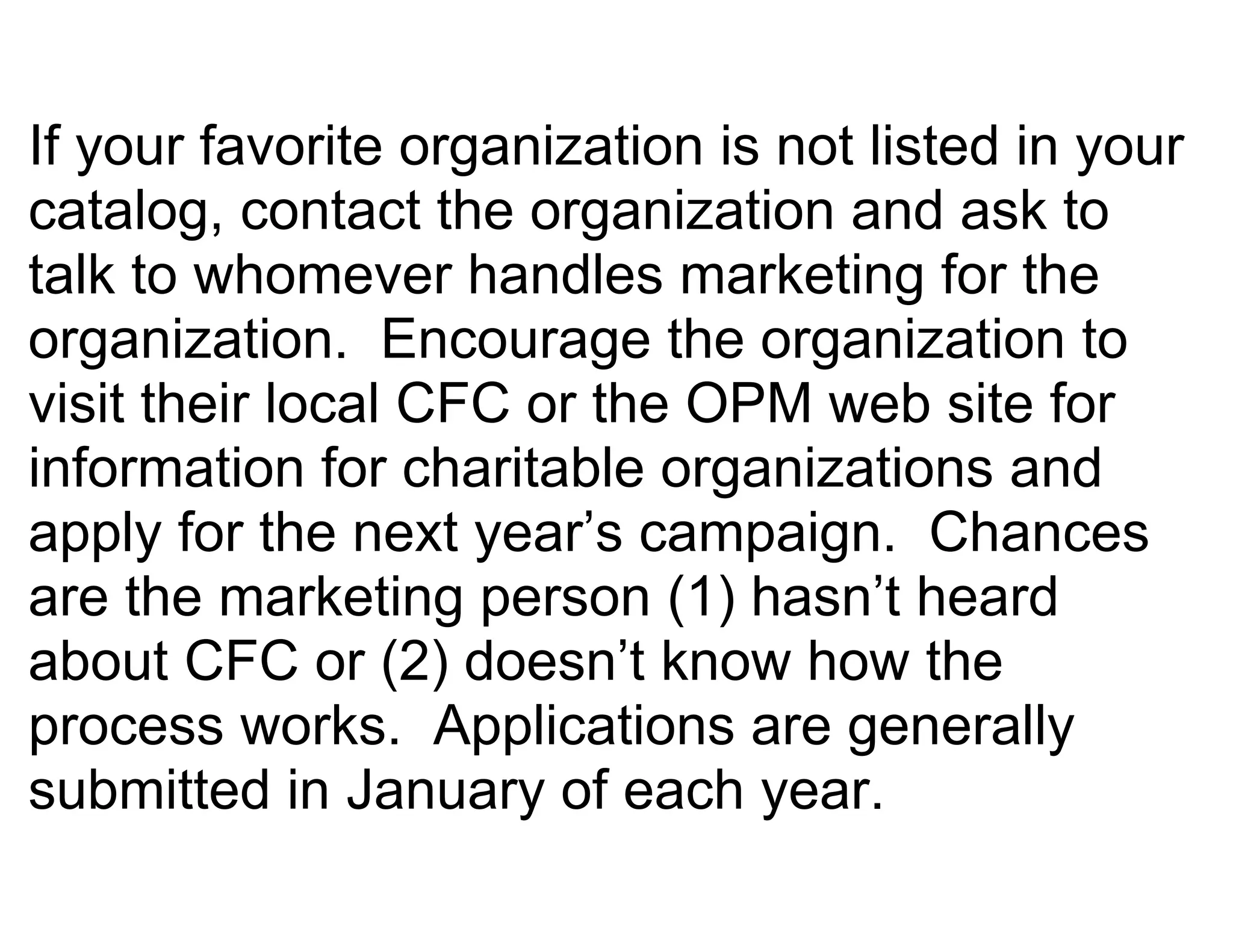 If your favorite organization is not listed in your
catalog, contact the organization and ask to
talk to whomever handles marketing for the
organization. Encourage the organization to
visit their local CFC or the OPM web site for
information for charitable organizations and
apply for the next year’s campaign. Chances
are the marketing person (1) hasn’t heard
about CFC or (2) doesn’t know how the
process works. Applications are generally
submitted in January of each year.
 
