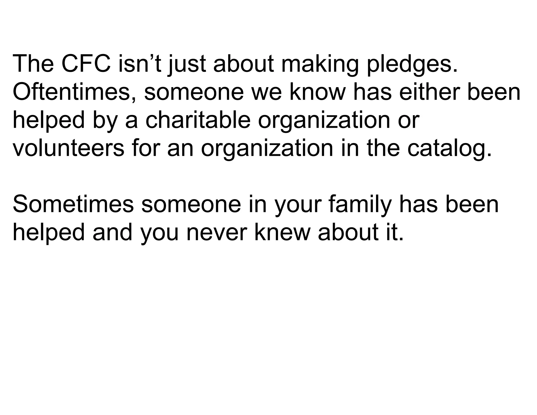The CFC isn’t just about making pledges.
Oftentimes, someone we know has either been
helped by a charitable organization or
volunteers for an organization in the catalog.

Sometimes someone in your family has been
helped and you never knew about it.
 