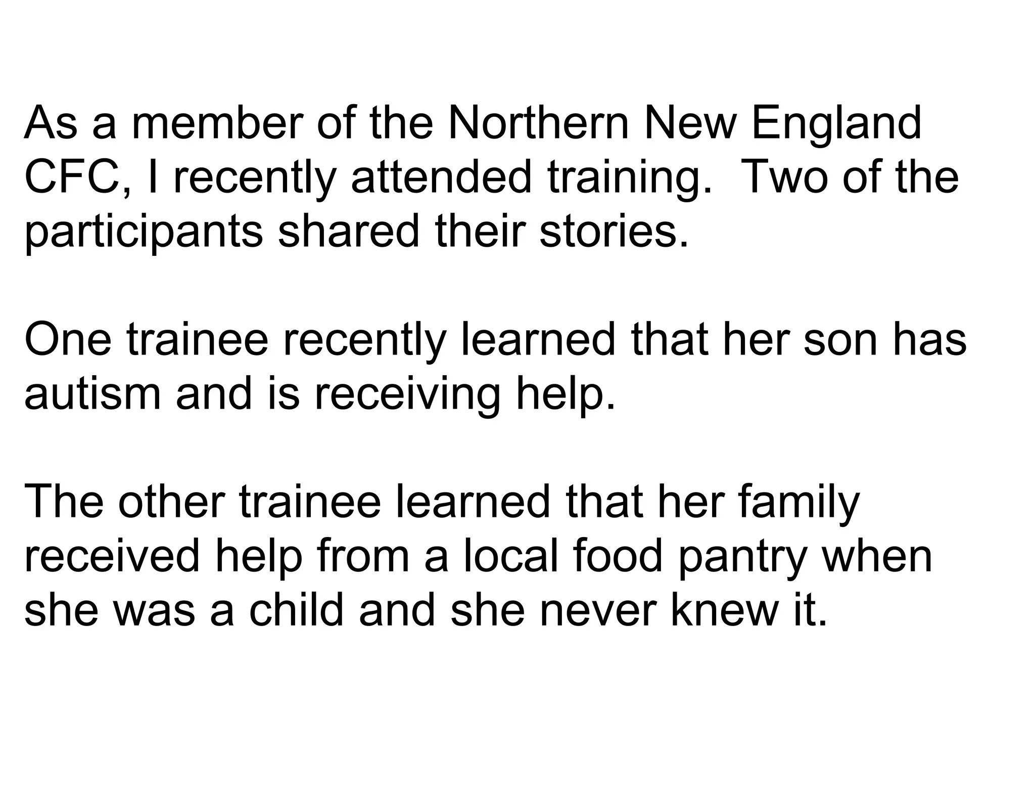 As a member of the Northern New England
CFC, I recently attended training. Two of the
participants shared their stories.

One trainee recently learned that her son has
autism and is receiving help.

The other trainee learned that her family
received help from a local food pantry when
she was a child and she never knew it.
 