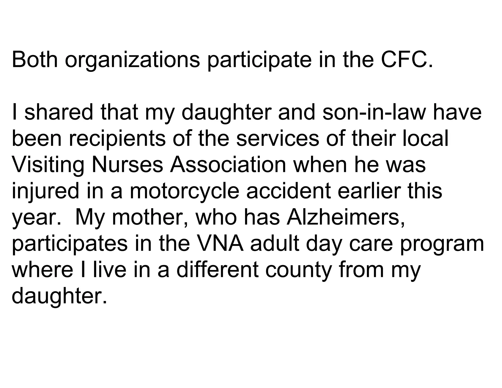 Both organizations participate in the CFC.

I shared that my daughter and son-in-law have
been recipients of the services of their local
Visiting Nurses Association when he was
injured in a motorcycle accident earlier this
year. My mother, who has Alzheimers,
participates in the VNA adult day care program
where I live in a different county from my
daughter.
 
