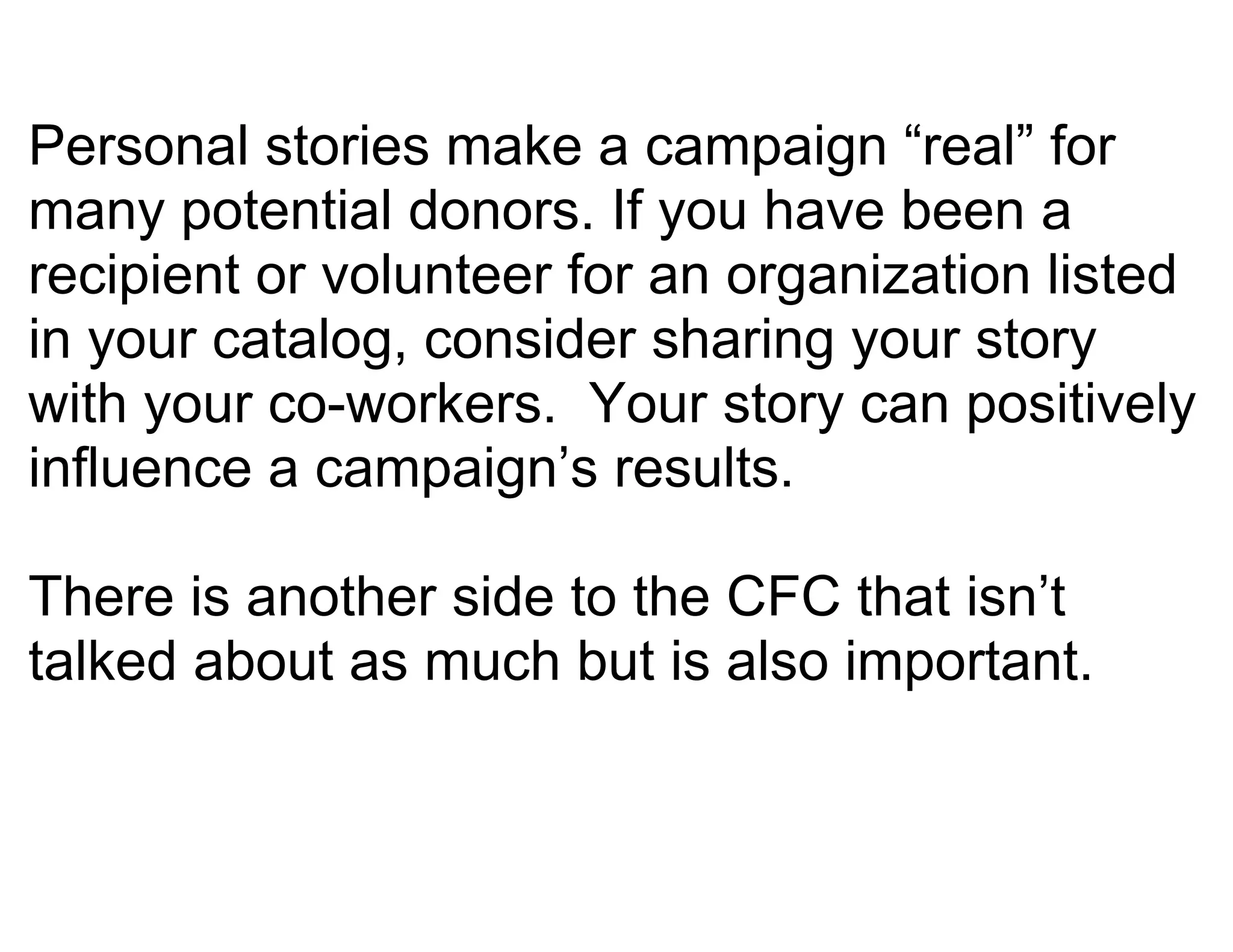 Personal stories make a campaign “real” for
many potential donors. If you have been a
recipient or volunteer for an organization listed
in your catalog, consider sharing your story
with your co-workers. Your story can positively
influence a campaign’s results.

There is another side to the CFC that isn’t
talked about as much but is also important.
 