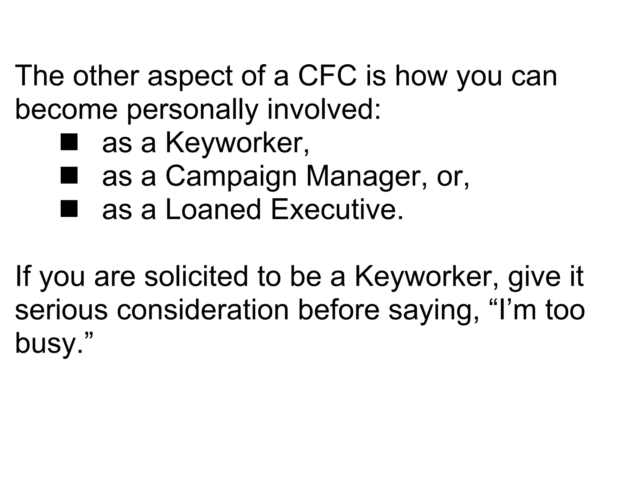 The other aspect of a CFC is how you can
become personally involved:
    as a Keyworker,
    as a Campaign Manager, or,
    as a Loaned Executive.

If you are solicited to be a Keyworker, give it
serious consideration before saying, “I’m too
busy.”
 