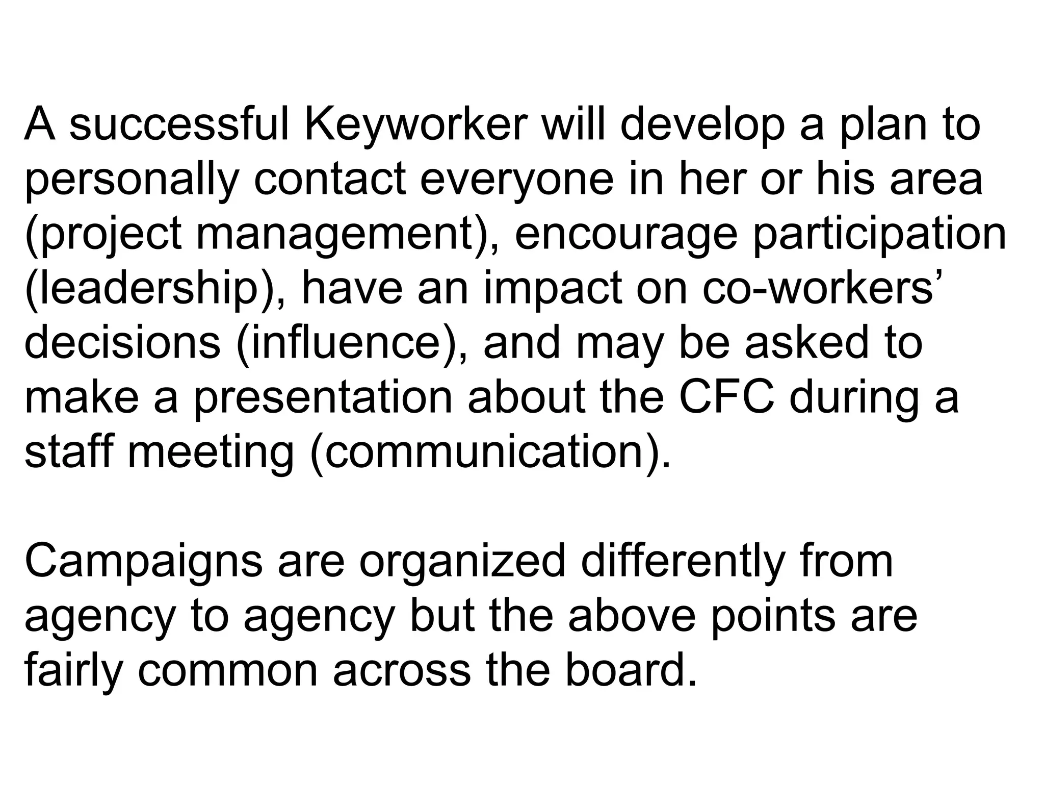 A successful Keyworker will develop a plan to
personally contact everyone in her or his area
(project management), encourage participation
(leadership), have an impact on co-workers’
decisions (influence), and may be asked to
make a presentation about the CFC during a
staff meeting (communication).

Campaigns are organized differently from
agency to agency but the above points are
fairly common across the board.
 
