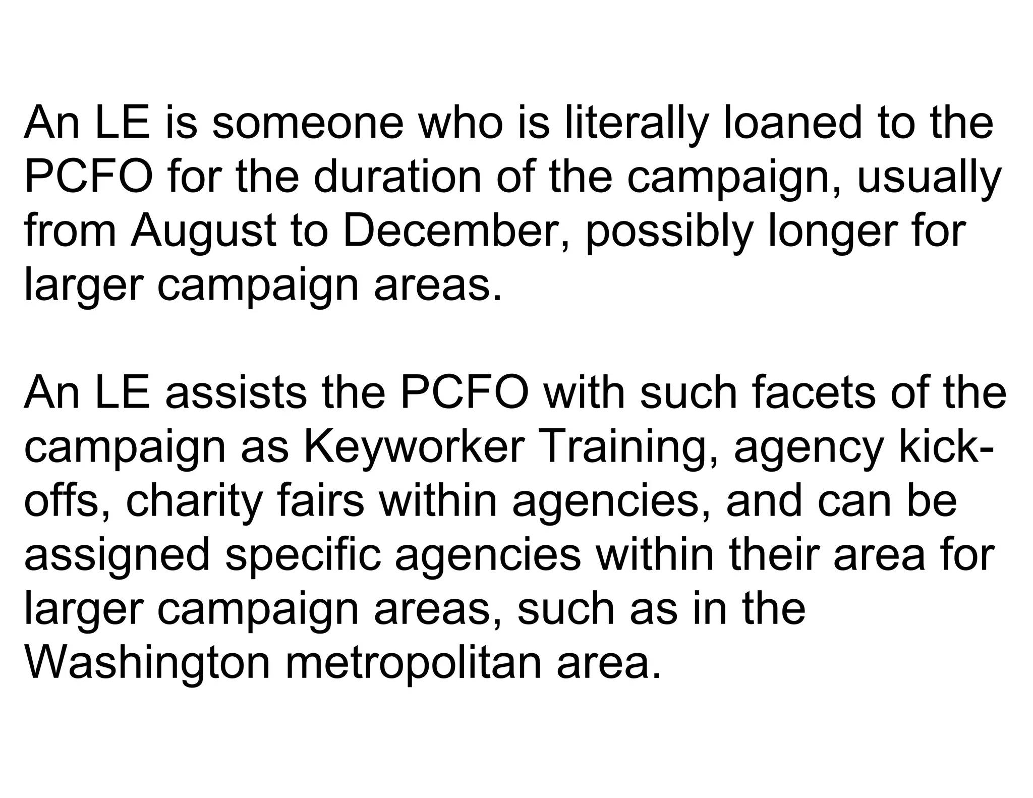 An LE is someone who is literally loaned to the
PCFO for the duration of the campaign, usually
from August to December, possibly longer for
larger campaign areas.

An LE assists the PCFO with such facets of the
campaign as Keyworker Training, agency kick-
offs, charity fairs within agencies, and can be
assigned specific agencies within their area for
larger campaign areas, such as in the
Washington metropolitan area.
 