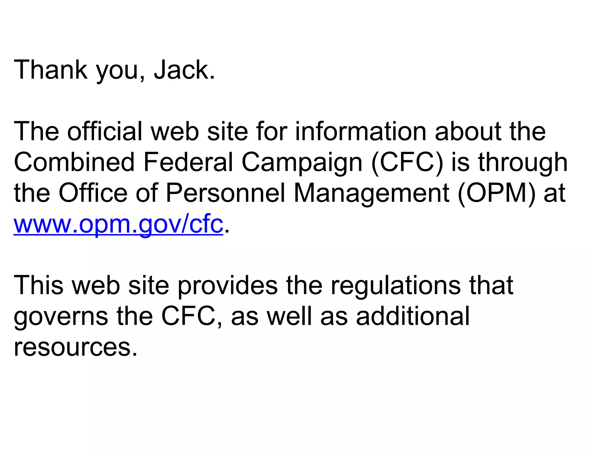Thank you, Jack.

The official web site for information about the
Combined Federal Campaign (CFC) is through
the Office of Personnel Management (OPM) at
www.opm.gov/cfc.

This web site provides the regulations that
governs the CFC, as well as additional
resources.
 