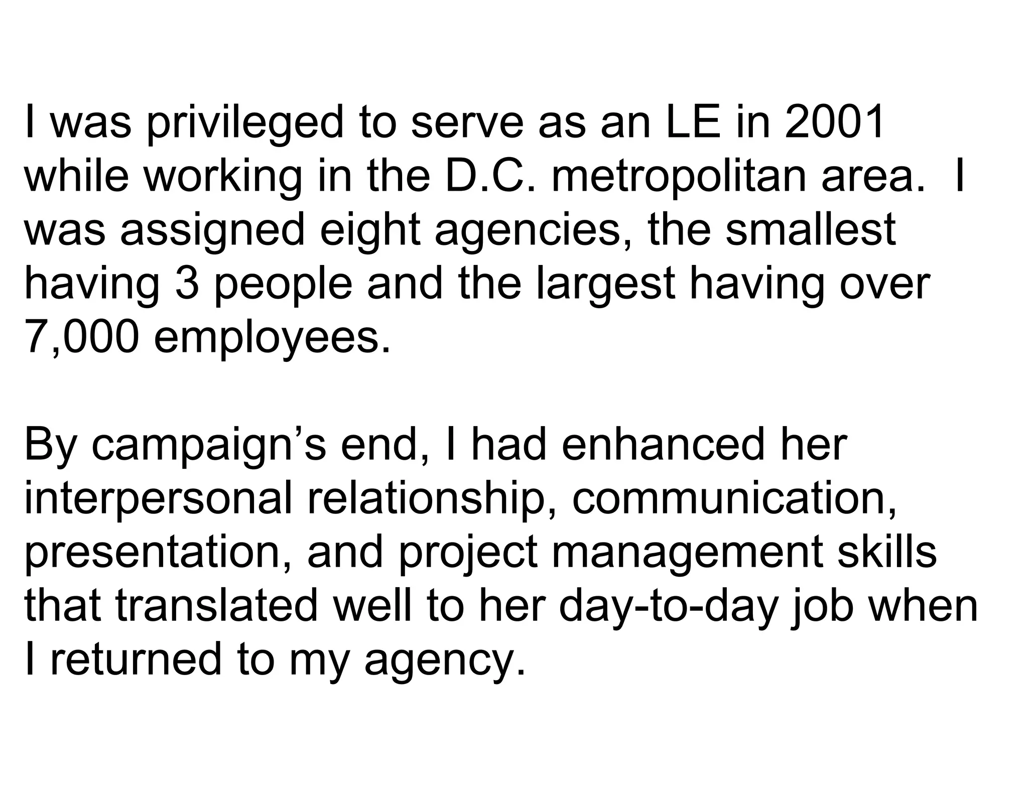 I was privileged to serve as an LE in 2001
while working in the D.C. metropolitan area. I
was assigned eight agencies, the smallest
having 3 people and the largest having over
7,000 employees.

By campaign’s end, I had enhanced her
interpersonal relationship, communication,
presentation, and project management skills
that translated well to her day-to-day job when
I returned to my agency.
 