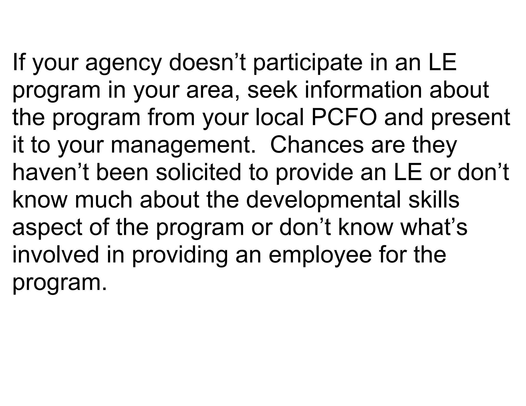 If your agency doesn’t participate in an LE
program in your area, seek information about
the program from your local PCFO and present
it to your management. Chances are they
haven’t been solicited to provide an LE or don’t
know much about the developmental skills
aspect of the program or don’t know what’s
involved in providing an employee for the
program.
 
