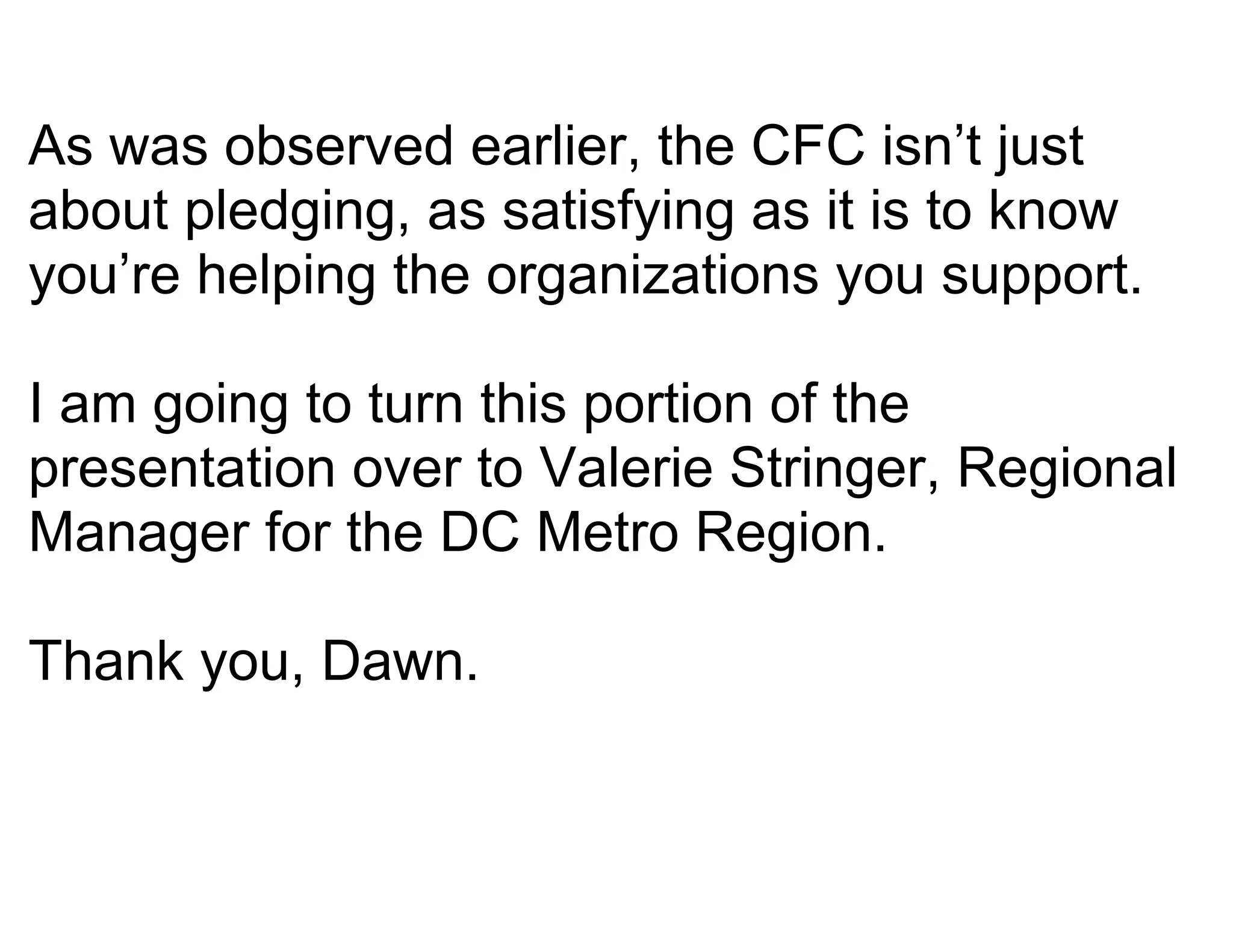 As was observed earlier, the CFC isn’t just
about pledging, as satisfying as it is to know
you’re helping the organizations you support.

I am going to turn this portion of the
presentation over to Valerie Stringer, Regional
Manager for the DC Metro Region.

Thank you, Dawn.
 