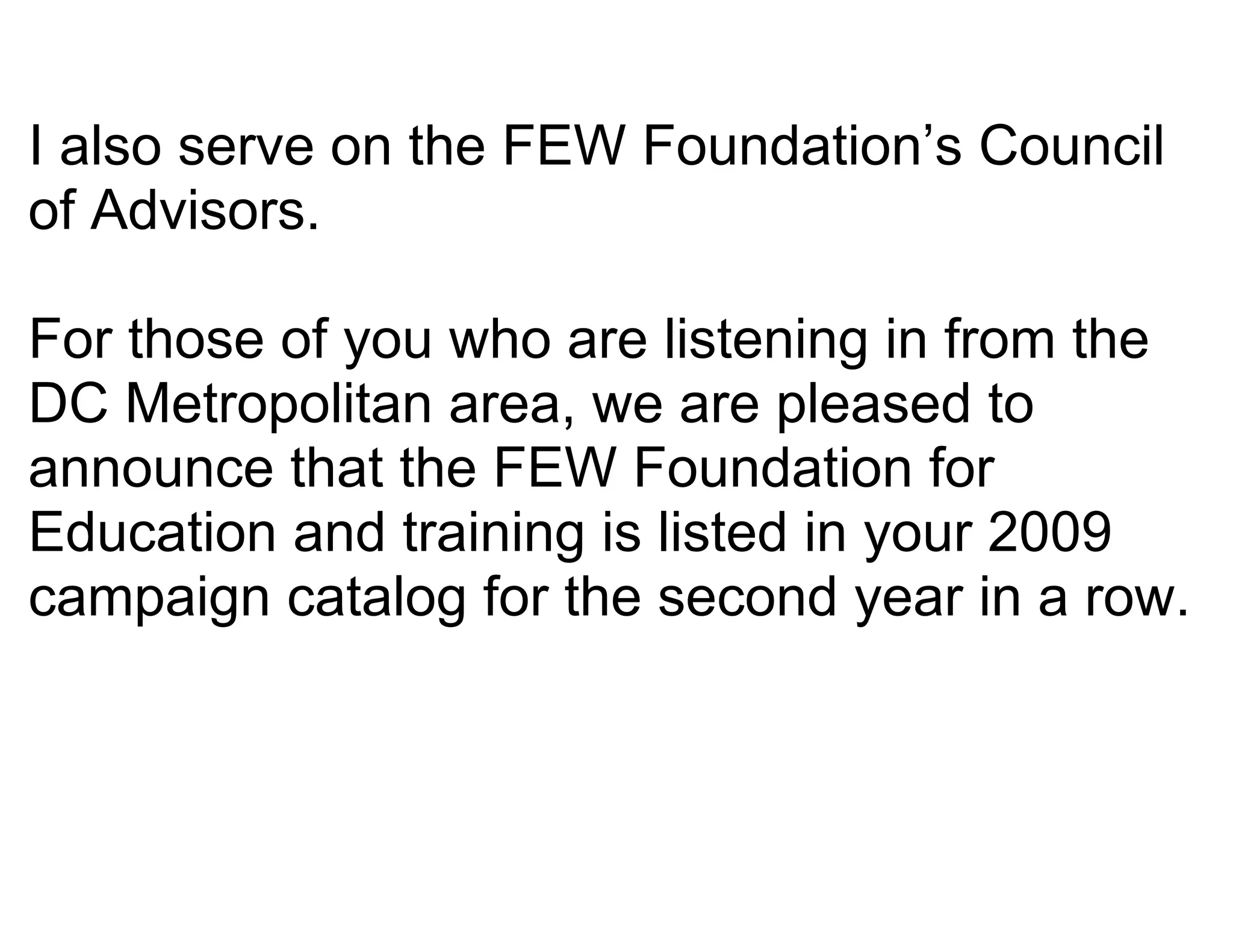 I also serve on the FEW Foundation’s Council
of Advisors.

For those of you who are listening in from the
DC Metropolitan area, we are pleased to
announce that the FEW Foundation for
Education and training is listed in your 2009
campaign catalog for the second year in a row.
 