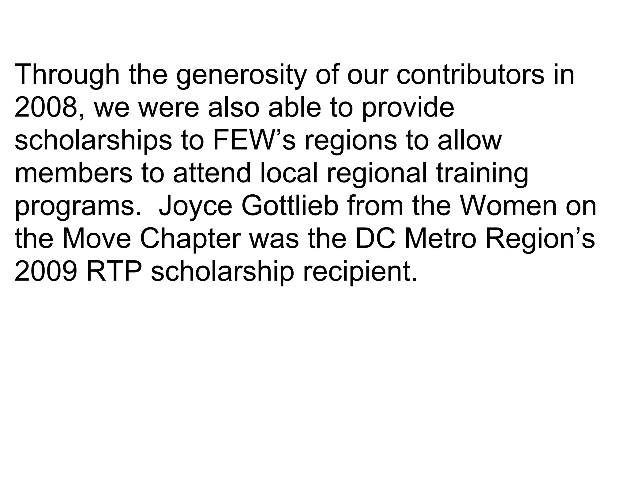 Through the generosity of our contributors in
2008, we were also able to provide
scholarships to FEW’s regions to allow
members to attend local regional training
programs. Joyce Gottlieb from the Women on
the Move Chapter was the DC Metro Region’s
2009 RTP scholarship recipient.
 