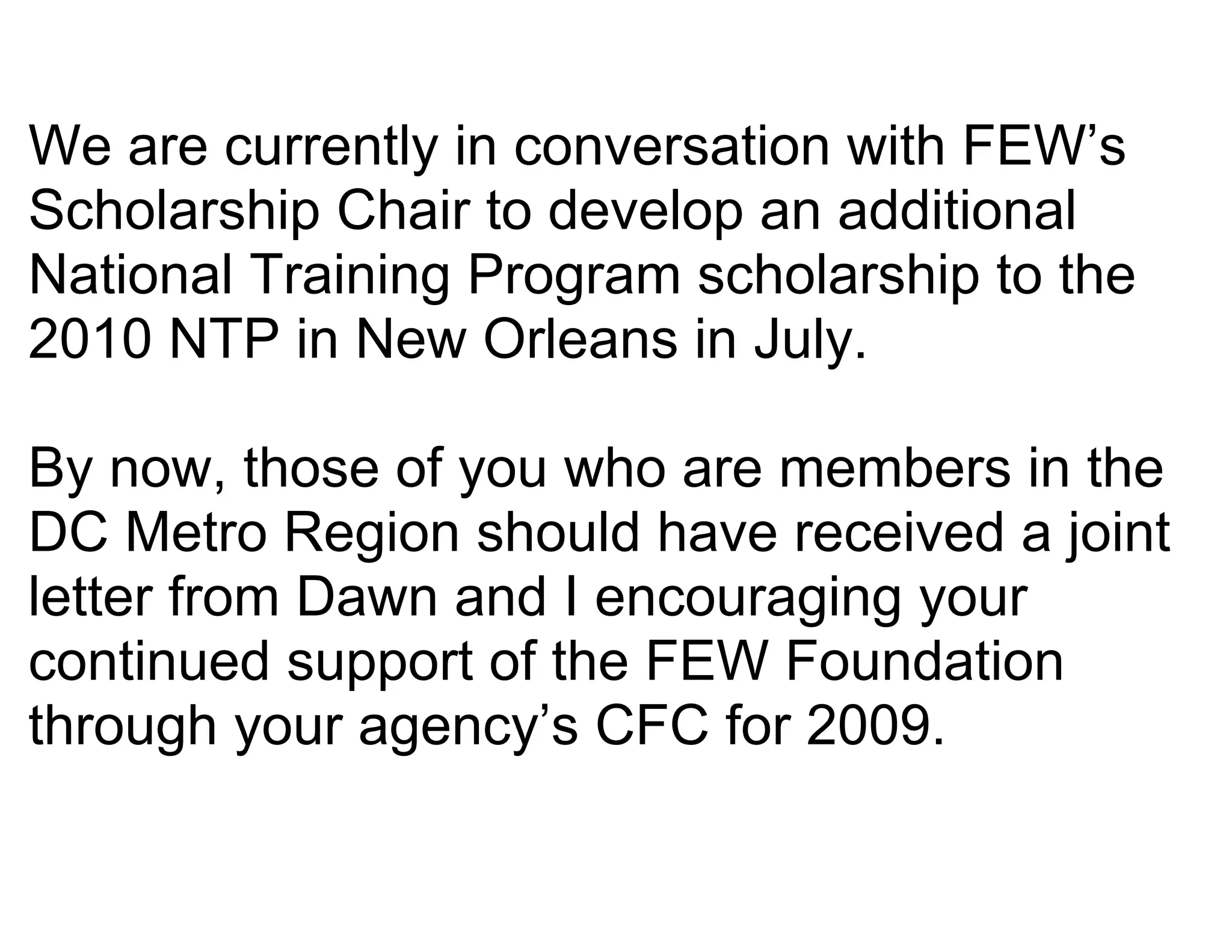 We are currently in conversation with FEW’s
Scholarship Chair to develop an additional
National Training Program scholarship to the
2010 NTP in New Orleans in July.

By now, those of you who are members in the
DC Metro Region should have received a joint
letter from Dawn and I encouraging your
continued support of the FEW Foundation
through your agency’s CFC for 2009.
 