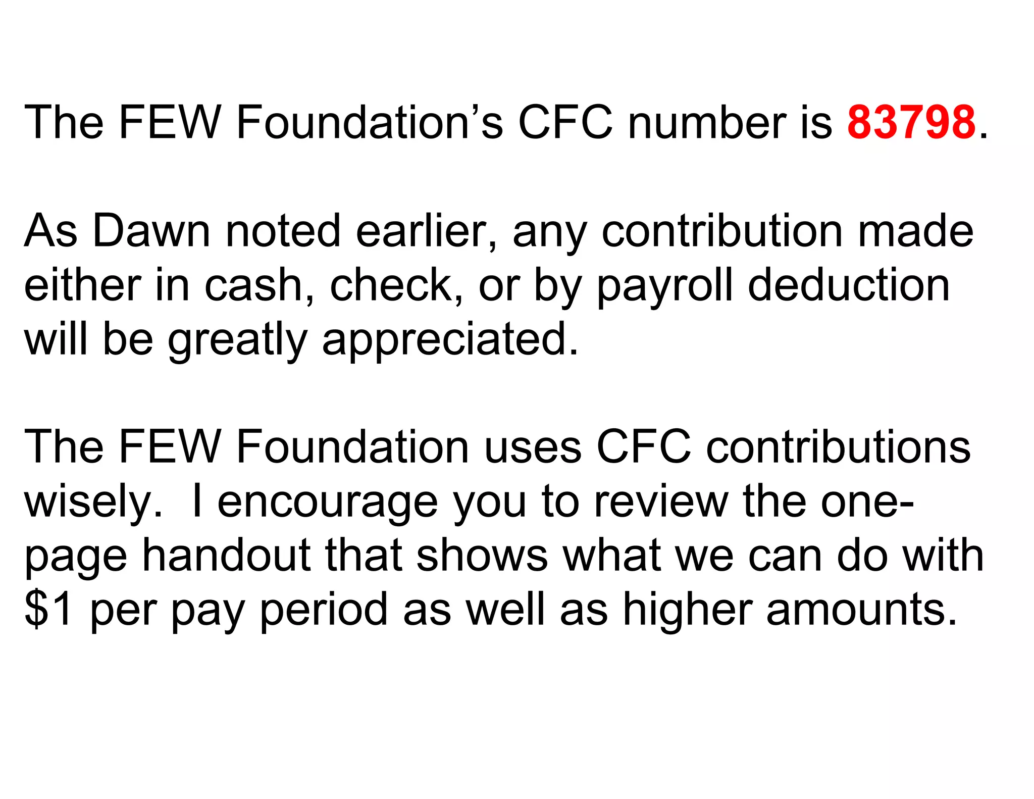 The FEW Foundation’s CFC number is 83798.

As Dawn noted earlier, any contribution made
either in cash, check, or by payroll deduction
will be greatly appreciated.

The FEW Foundation uses CFC contributions
wisely. I encourage you to review the one-
page handout that shows what we can do with
$1 per pay period as well as higher amounts.
 