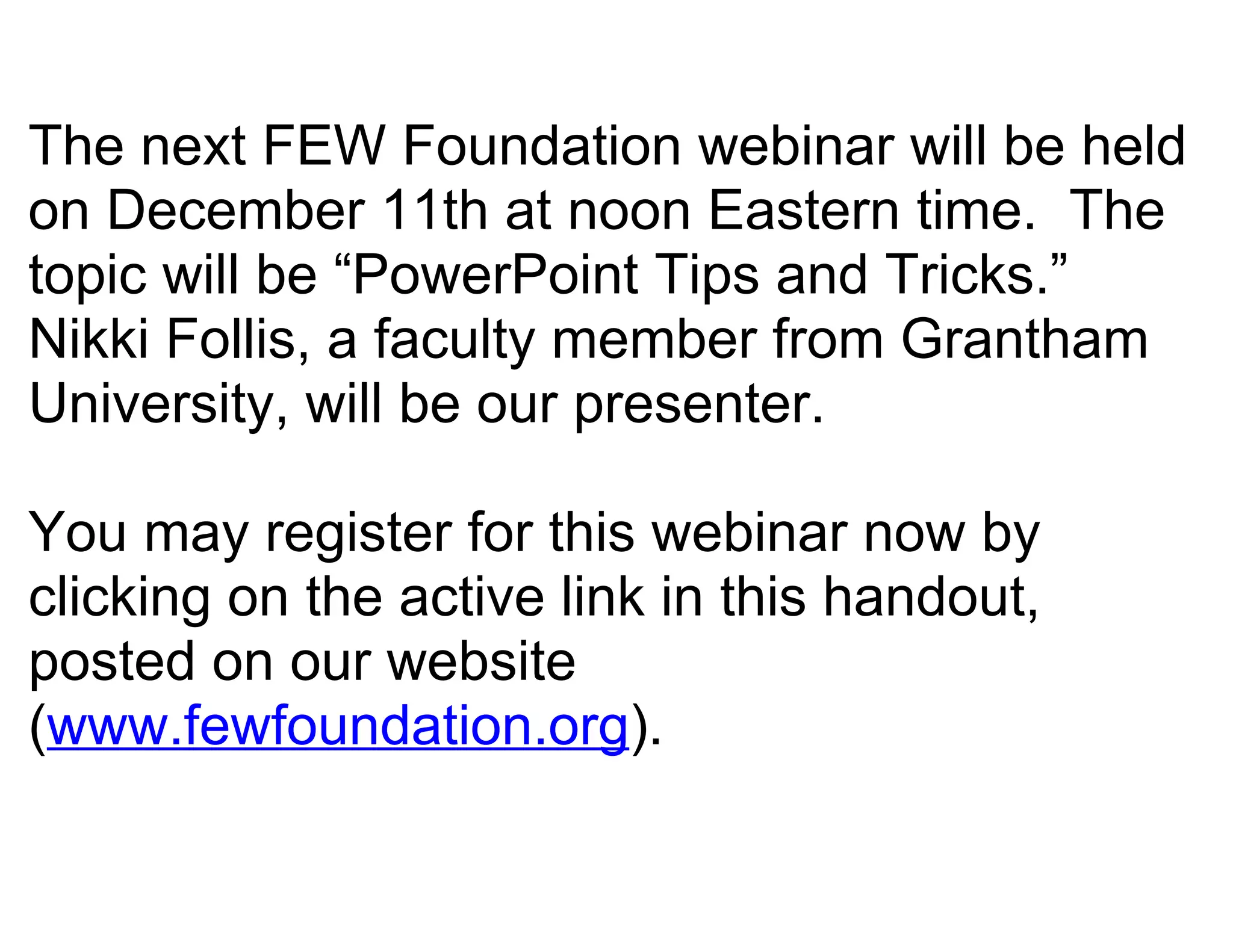 The next FEW Foundation webinar will be held
on December 11th at noon Eastern time. The
topic will be “PowerPoint Tips and Tricks.”
Nikki Follis, a faculty member from Grantham
University, will be our presenter.

You may register for this webinar now by
clicking on the active link in this handout,
posted on our website
(www.fewfoundation.org).
 